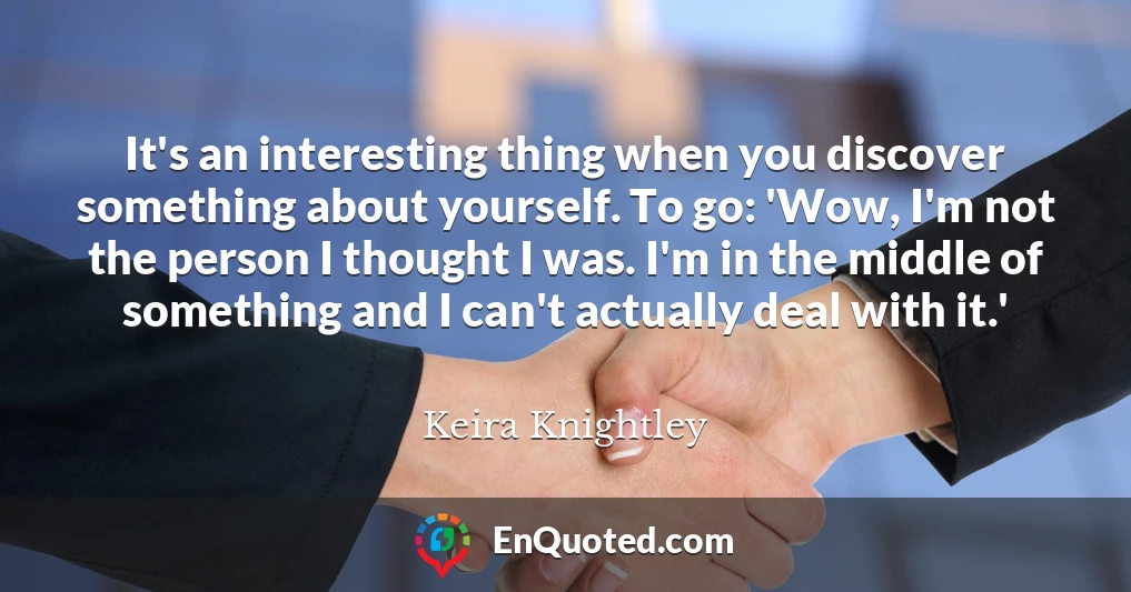 It's an interesting thing when you discover something about yourself. To go: 'Wow, I'm not the person I thought I was. I'm in the middle of something and I can't actually deal with it.'