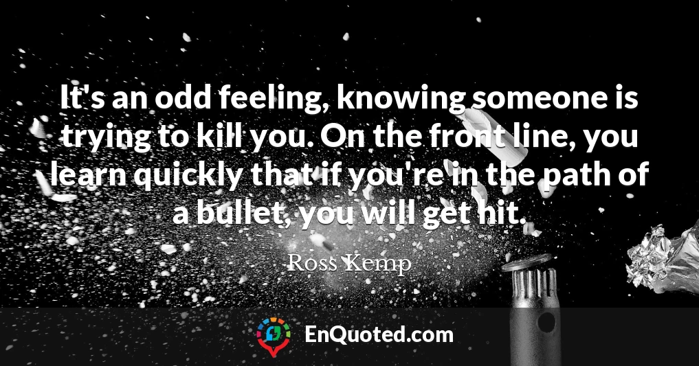 It's an odd feeling, knowing someone is trying to kill you. On the front line, you learn quickly that if you're in the path of a bullet, you will get hit.
