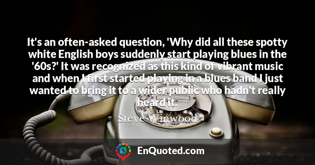 It's an often-asked question, 'Why did all these spotty white English boys suddenly start playing blues in the '60s?' It was recognized as this kind of vibrant music and when I first started playing in a blues band I just wanted to bring it to a wider public who hadn't really heard it.