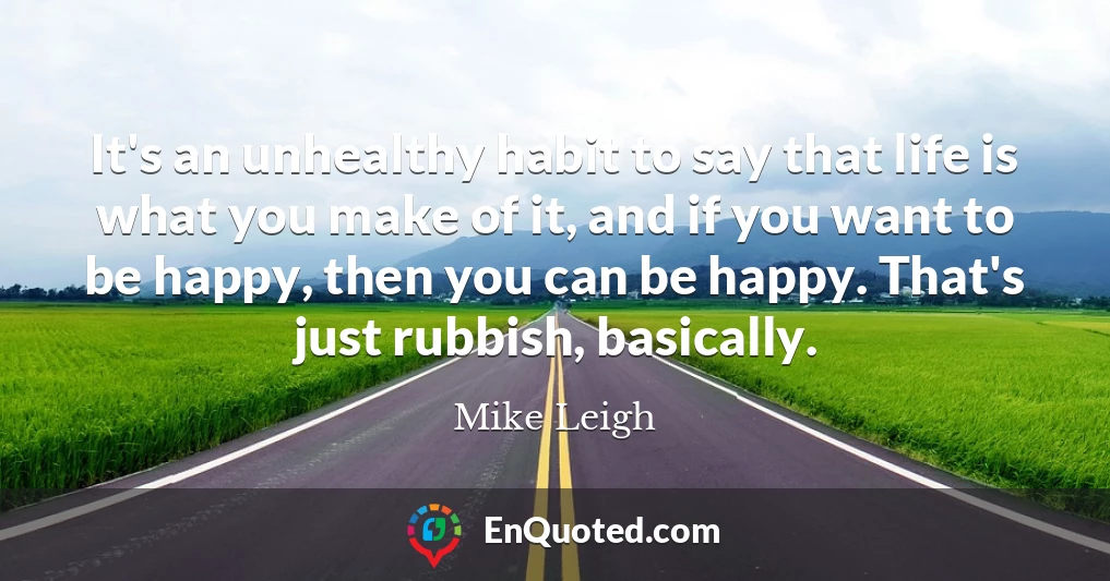 It's an unhealthy habit to say that life is what you make of it, and if you want to be happy, then you can be happy. That's just rubbish, basically.