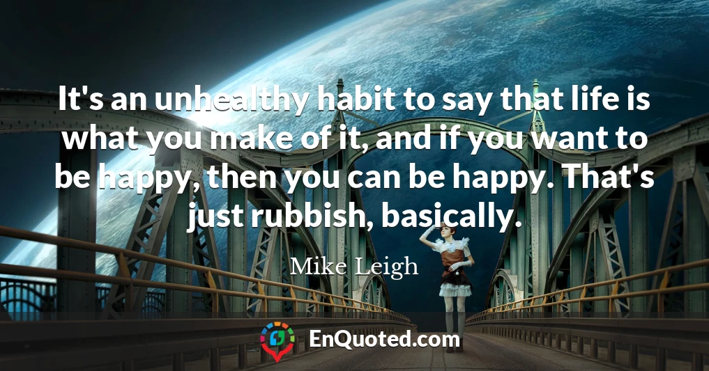 It's an unhealthy habit to say that life is what you make of it, and if you want to be happy, then you can be happy. That's just rubbish, basically.