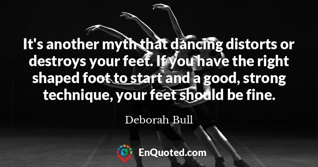 It's another myth that dancing distorts or destroys your feet. If you have the right shaped foot to start and a good, strong technique, your feet should be fine.
