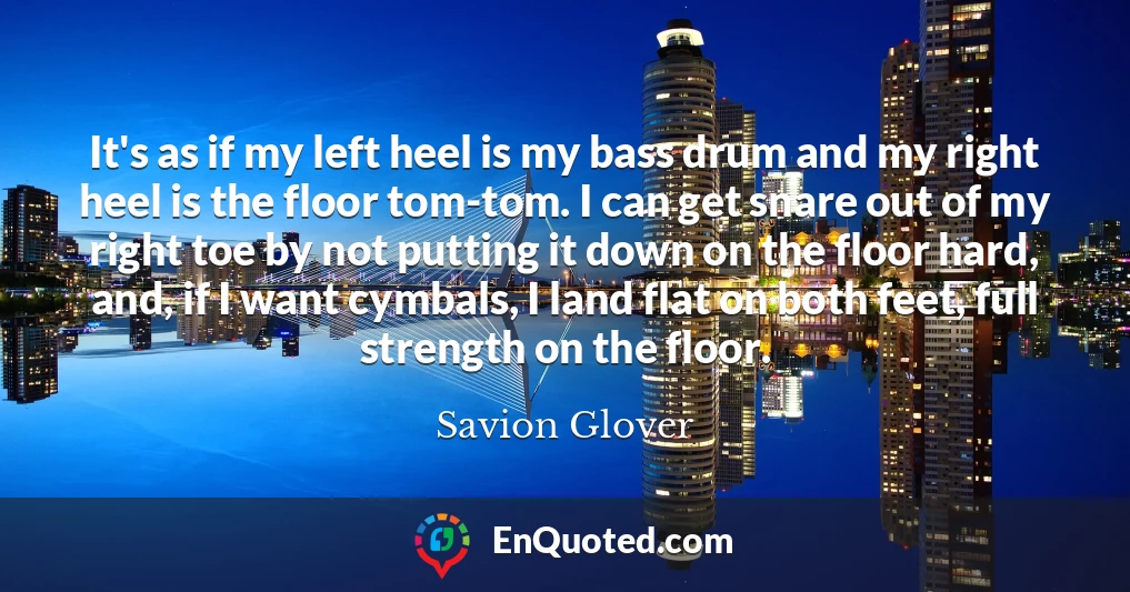 It's as if my left heel is my bass drum and my right heel is the floor tom-tom. I can get snare out of my right toe by not putting it down on the floor hard, and, if I want cymbals, I land flat on both feet, full strength on the floor.