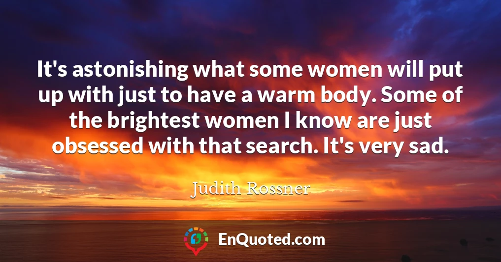 It's astonishing what some women will put up with just to have a warm body. Some of the brightest women I know are just obsessed with that search. It's very sad.