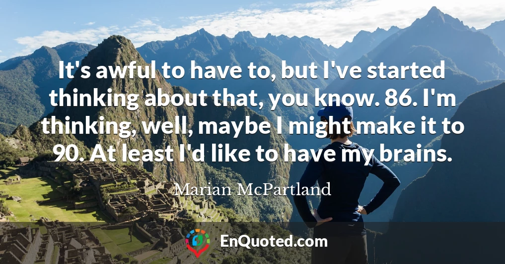 It's awful to have to, but I've started thinking about that, you know. 86. I'm thinking, well, maybe I might make it to 90. At least I'd like to have my brains.