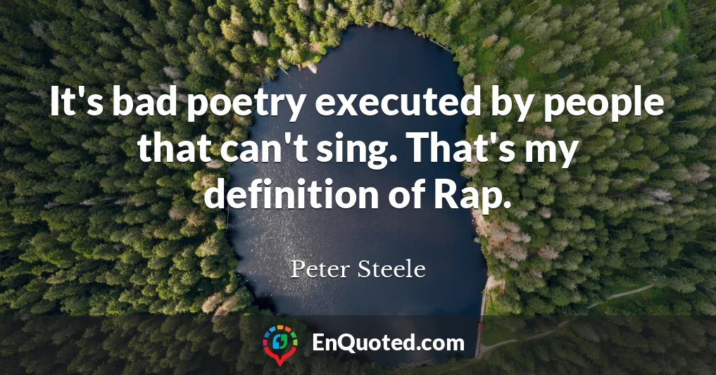 It's bad poetry executed by people that can't sing. That's my definition of Rap.