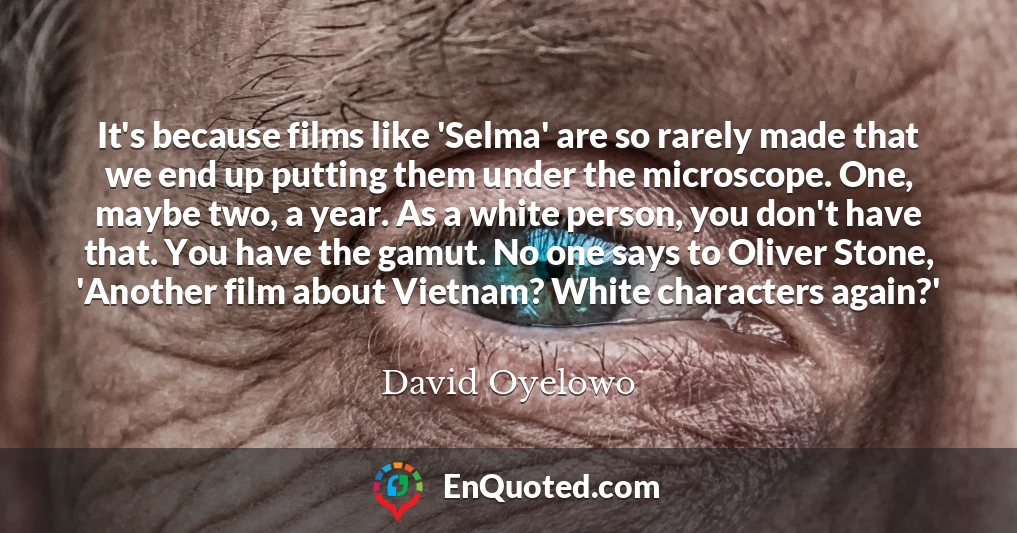 It's because films like 'Selma' are so rarely made that we end up putting them under the microscope. One, maybe two, a year. As a white person, you don't have that. You have the gamut. No one says to Oliver Stone, 'Another film about Vietnam? White characters again?'