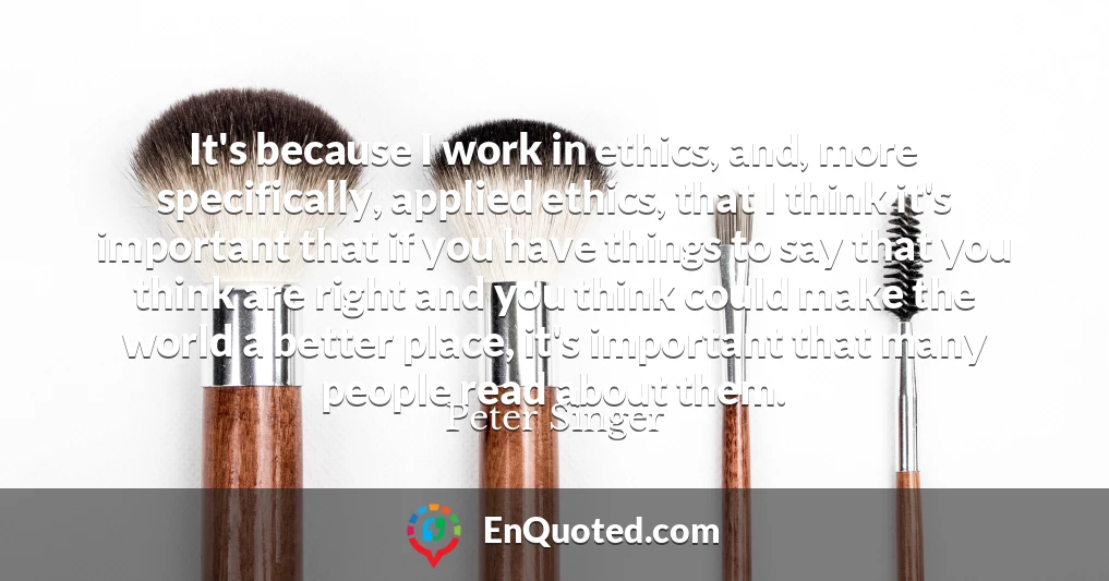 It's because I work in ethics, and, more specifically, applied ethics, that I think it's important that if you have things to say that you think are right and you think could make the world a better place, it's important that many people read about them.