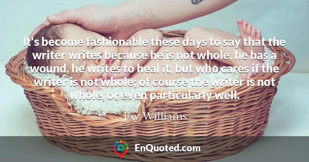 It's become fashionable these days to say that the writer writes because he is not whole, he has a wound, he writes to heal it, but who cares if the writer is not whole; of course the writer is not whole, or even particularly well.