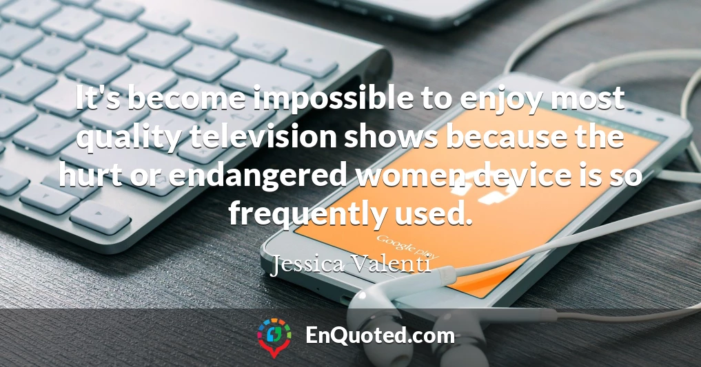 It's become impossible to enjoy most quality television shows because the hurt or endangered women device is so frequently used.