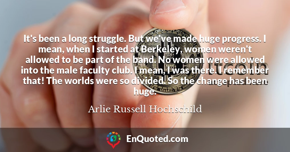 It's been a long struggle. But we've made huge progress. I mean, when I started at Berkeley, women weren't allowed to be part of the band. No women were allowed into the male faculty club. I mean, I was there. I remember that! The worlds were so divided. So the change has been huge.
