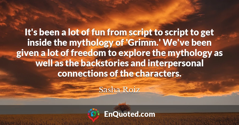 It's been a lot of fun from script to script to get inside the mythology of 'Grimm.' We've been given a lot of freedom to explore the mythology as well as the backstories and interpersonal connections of the characters.