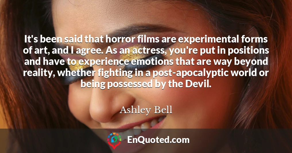 It's been said that horror films are experimental forms of art, and I agree. As an actress, you're put in positions and have to experience emotions that are way beyond reality, whether fighting in a post-apocalyptic world or being possessed by the Devil.