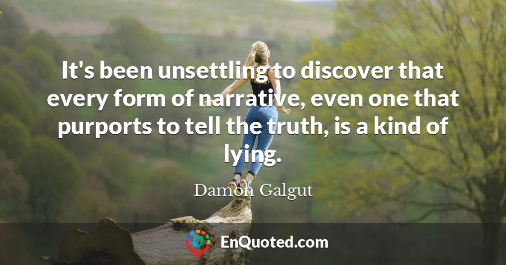 It's been unsettling to discover that every form of narrative, even one that purports to tell the truth, is a kind of lying.