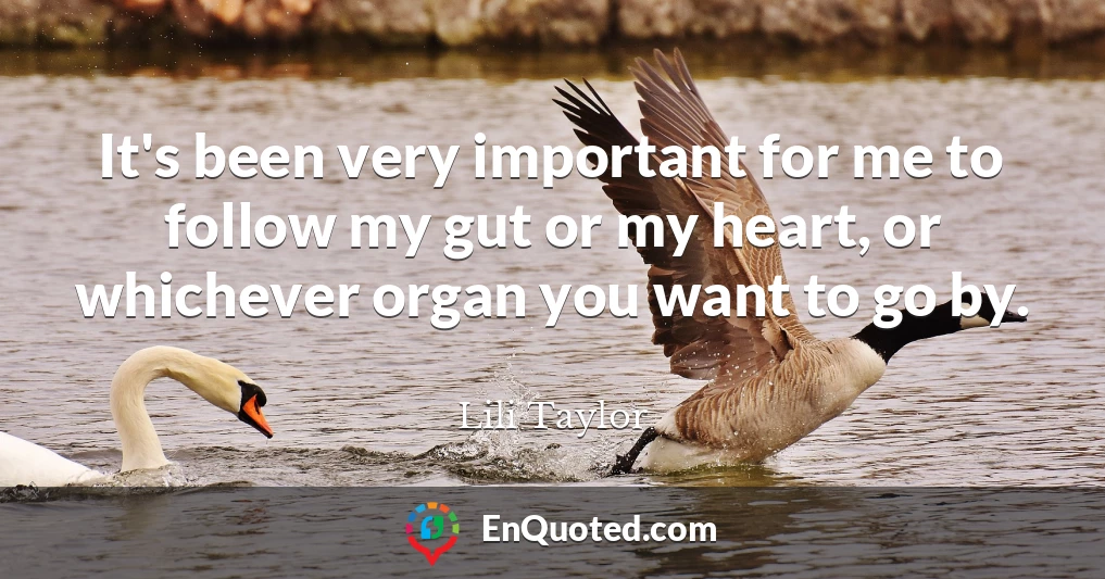 It's been very important for me to follow my gut or my heart, or whichever organ you want to go by.