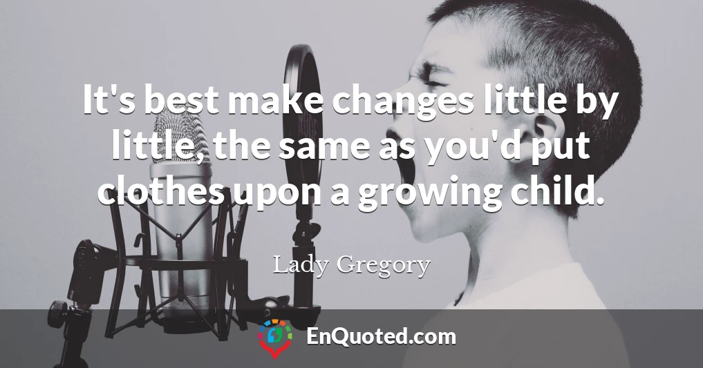It's best make changes little by little, the same as you'd put clothes upon a growing child.