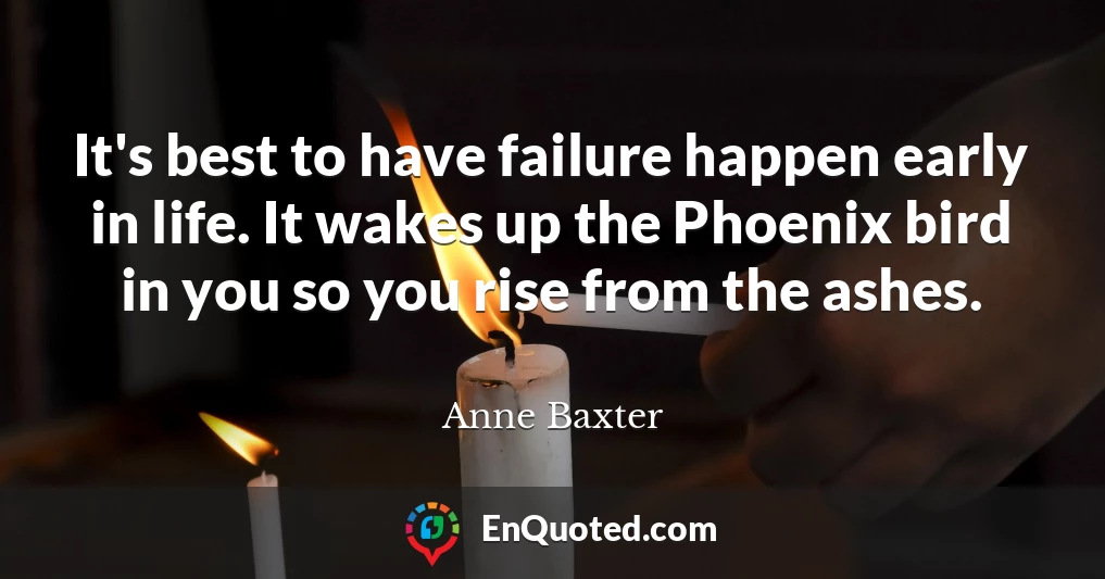 It's best to have failure happen early in life. It wakes up the Phoenix bird in you so you rise from the ashes.