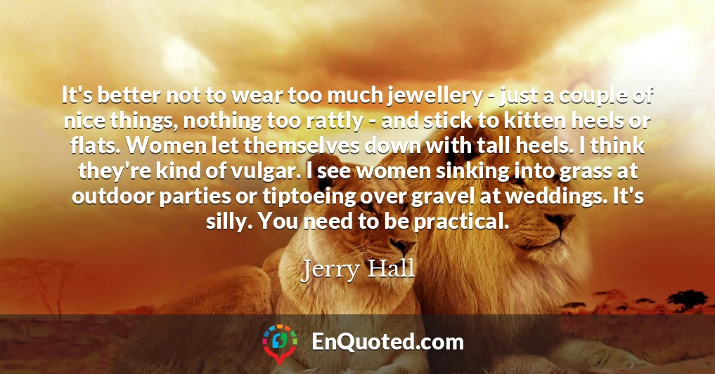 It's better not to wear too much jewellery - just a couple of nice things, nothing too rattly - and stick to kitten heels or flats. Women let themselves down with tall heels. I think they're kind of vulgar. I see women sinking into grass at outdoor parties or tiptoeing over gravel at weddings. It's silly. You need to be practical.