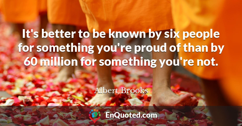 It's better to be known by six people for something you're proud of than by 60 million for something you're not.