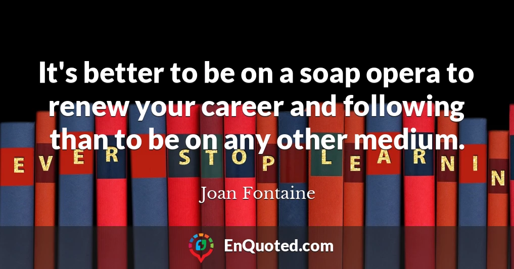 It's better to be on a soap opera to renew your career and following than to be on any other medium.