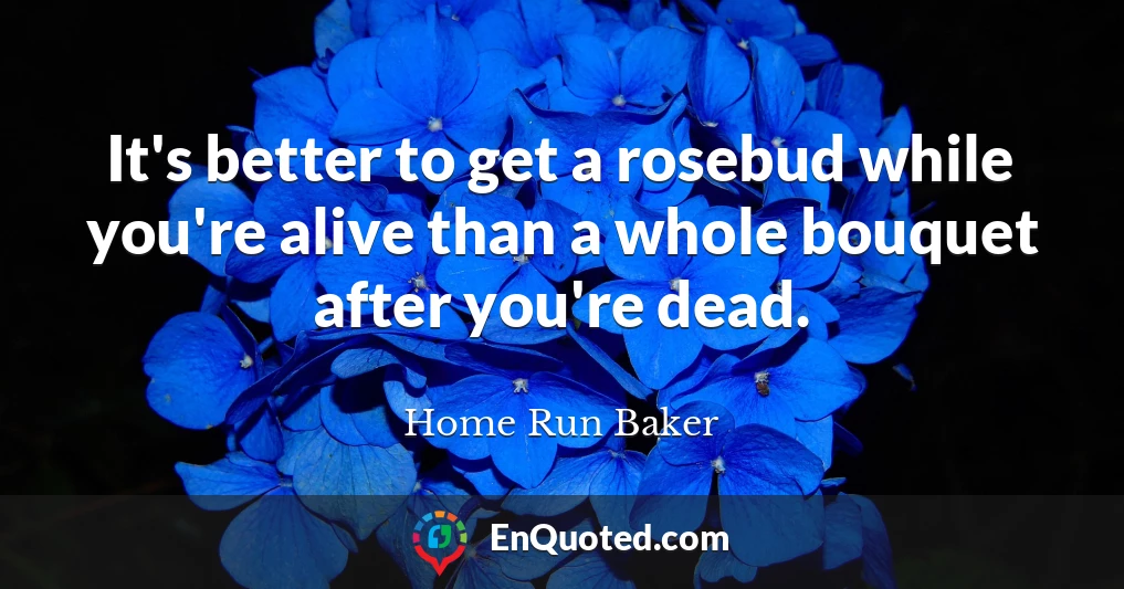 It's better to get a rosebud while you're alive than a whole bouquet after you're dead.