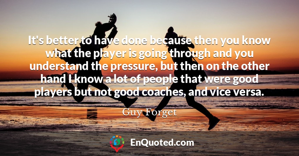 It's better to have done because then you know what the player is going through and you understand the pressure, but then on the other hand I know a lot of people that were good players but not good coaches, and vice versa.