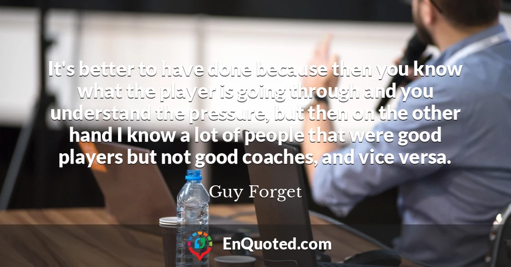 It's better to have done because then you know what the player is going through and you understand the pressure, but then on the other hand I know a lot of people that were good players but not good coaches, and vice versa.