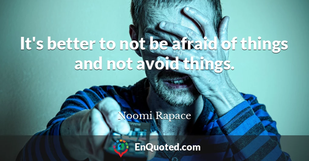 It's better to not be afraid of things and not avoid things.