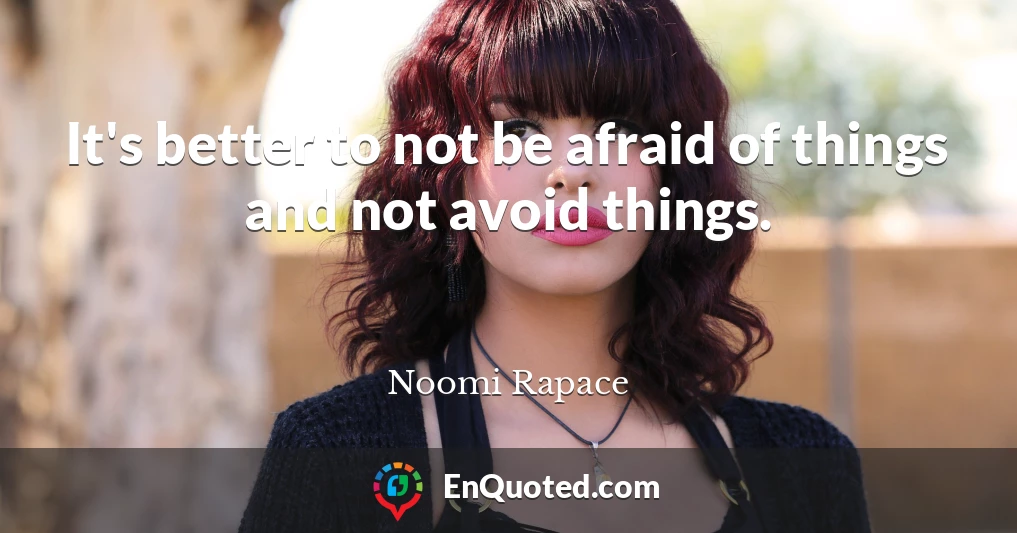 It's better to not be afraid of things and not avoid things.