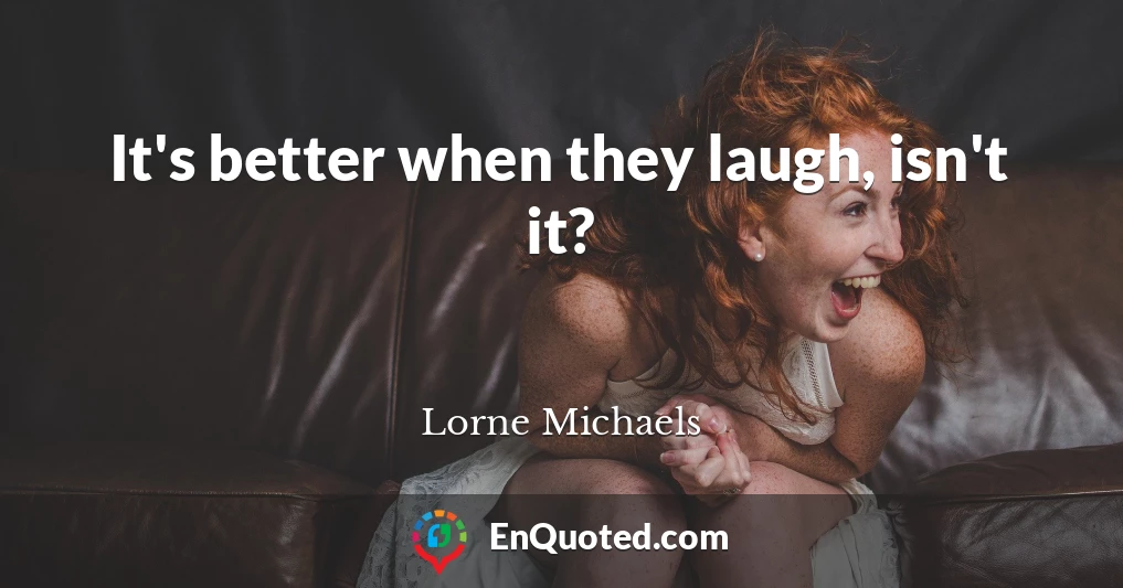 It's better when they laugh, isn't it?
