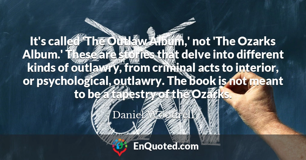 It's called 'The Outlaw Album,' not 'The Ozarks Album.' These are stories that delve into different kinds of outlawry, from criminal acts to interior, or psychological, outlawry. The book is not meant to be a tapestry of the Ozarks.