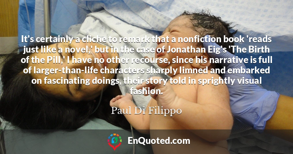 It's certainly a cliche to remark that a nonfiction book 'reads just like a novel,' but in the case of Jonathan Eig's 'The Birth of the Pill,' I have no other recourse, since his narrative is full of larger-than-life characters sharply limned and embarked on fascinating doings, their story told in sprightly visual fashion.