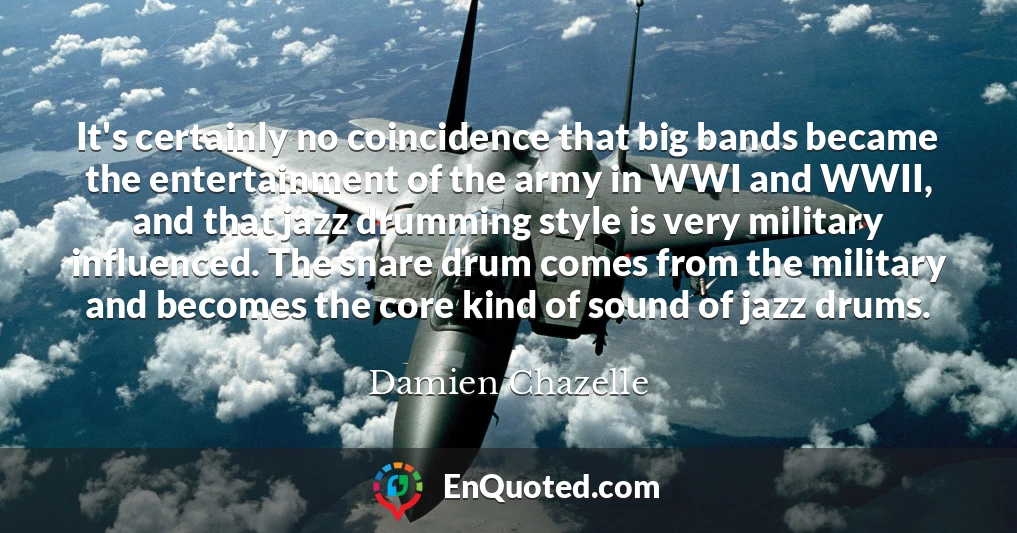 It's certainly no coincidence that big bands became the entertainment of the army in WWI and WWII, and that jazz drumming style is very military influenced. The snare drum comes from the military and becomes the core kind of sound of jazz drums.