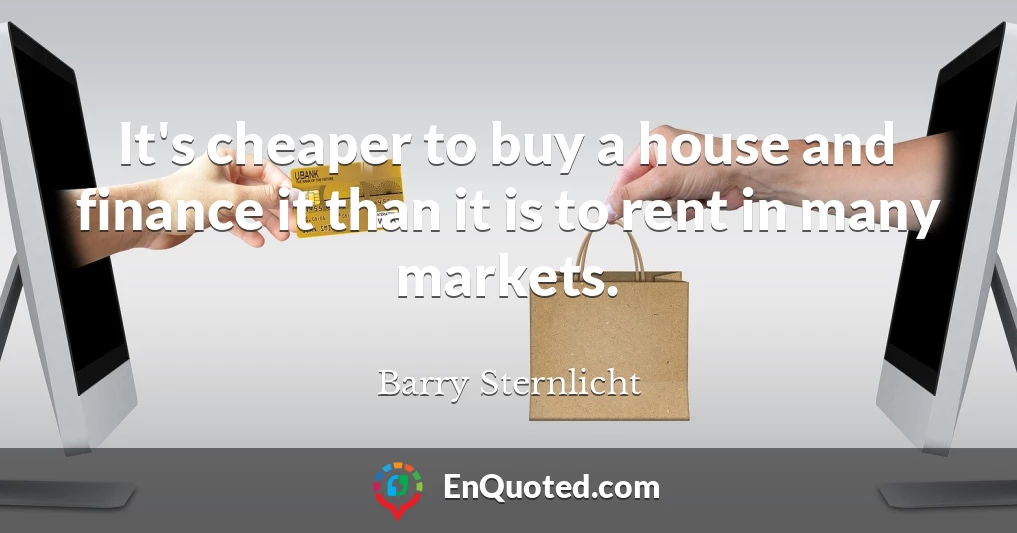 It's cheaper to buy a house and finance it than it is to rent in many markets.