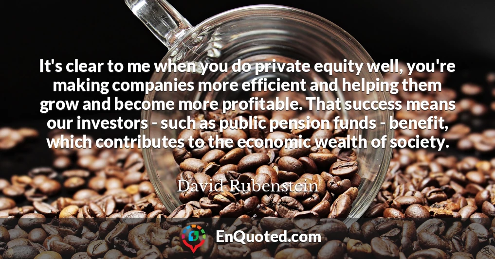 It's clear to me when you do private equity well, you're making companies more efficient and helping them grow and become more profitable. That success means our investors - such as public pension funds - benefit, which contributes to the economic wealth of society.