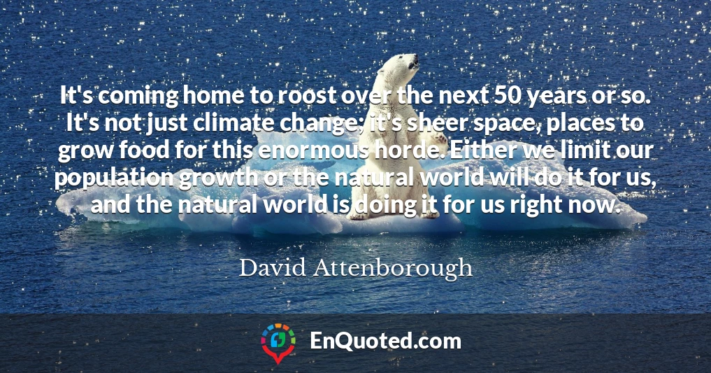 It's coming home to roost over the next 50 years or so. It's not just climate change; it's sheer space, places to grow food for this enormous horde. Either we limit our population growth or the natural world will do it for us, and the natural world is doing it for us right now.