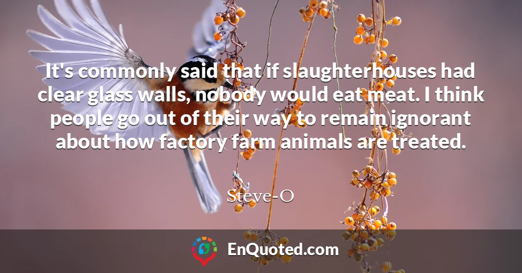It's commonly said that if slaughterhouses had clear glass walls, nobody would eat meat. I think people go out of their way to remain ignorant about how factory farm animals are treated.