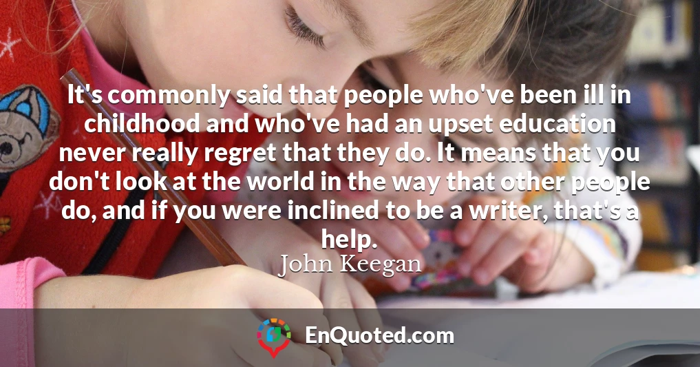It's commonly said that people who've been ill in childhood and who've had an upset education never really regret that they do. It means that you don't look at the world in the way that other people do, and if you were inclined to be a writer, that's a help.