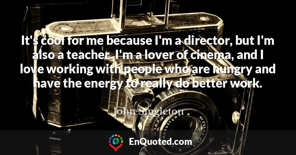 It's cool for me because I'm a director, but I'm also a teacher. I'm a lover of cinema, and I love working with people who are hungry and have the energy to really do better work.