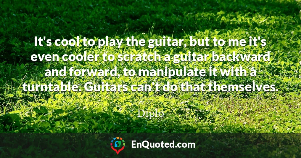 It's cool to play the guitar, but to me it's even cooler to scratch a guitar backward and forward, to manipulate it with a turntable. Guitars can't do that themselves.