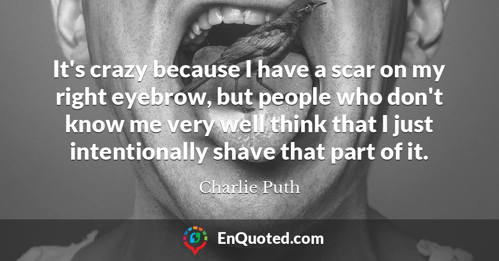 It's crazy because I have a scar on my right eyebrow, but people who don't know me very well think that I just intentionally shave that part of it.