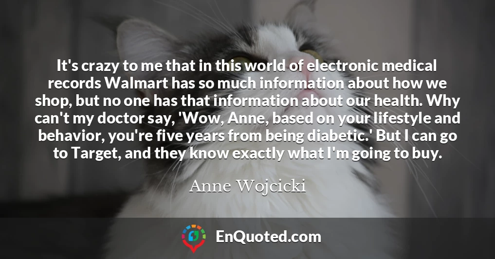 It's crazy to me that in this world of electronic medical records Walmart has so much information about how we shop, but no one has that information about our health. Why can't my doctor say, 'Wow, Anne, based on your lifestyle and behavior, you're five years from being diabetic.' But I can go to Target, and they know exactly what I'm going to buy.