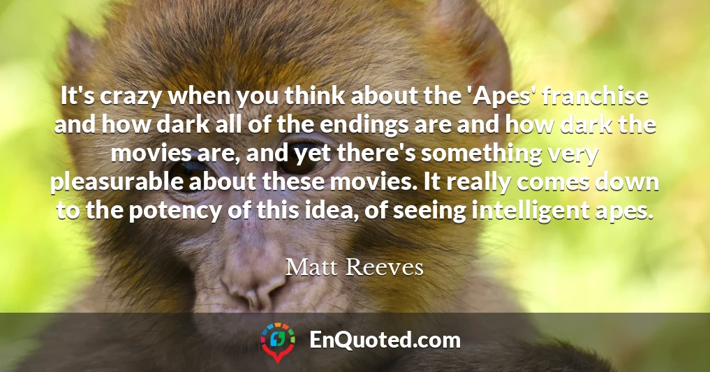 It's crazy when you think about the 'Apes' franchise and how dark all of the endings are and how dark the movies are, and yet there's something very pleasurable about these movies. It really comes down to the potency of this idea, of seeing intelligent apes.