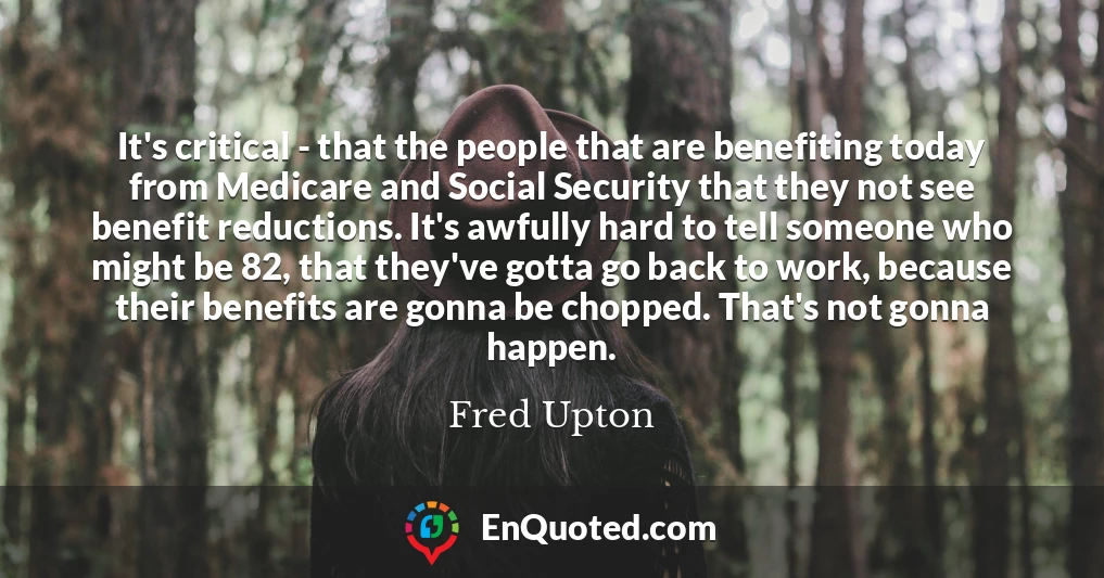 It's critical - that the people that are benefiting today from Medicare and Social Security that they not see benefit reductions. It's awfully hard to tell someone who might be 82, that they've gotta go back to work, because their benefits are gonna be chopped. That's not gonna happen.