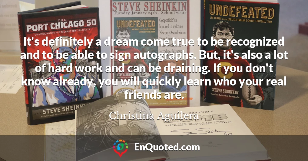 It's definitely a dream come true to be recognized and to be able to sign autographs. But, it's also a lot of hard work and can be draining. If you don't know already, you will quickly learn who your real friends are.