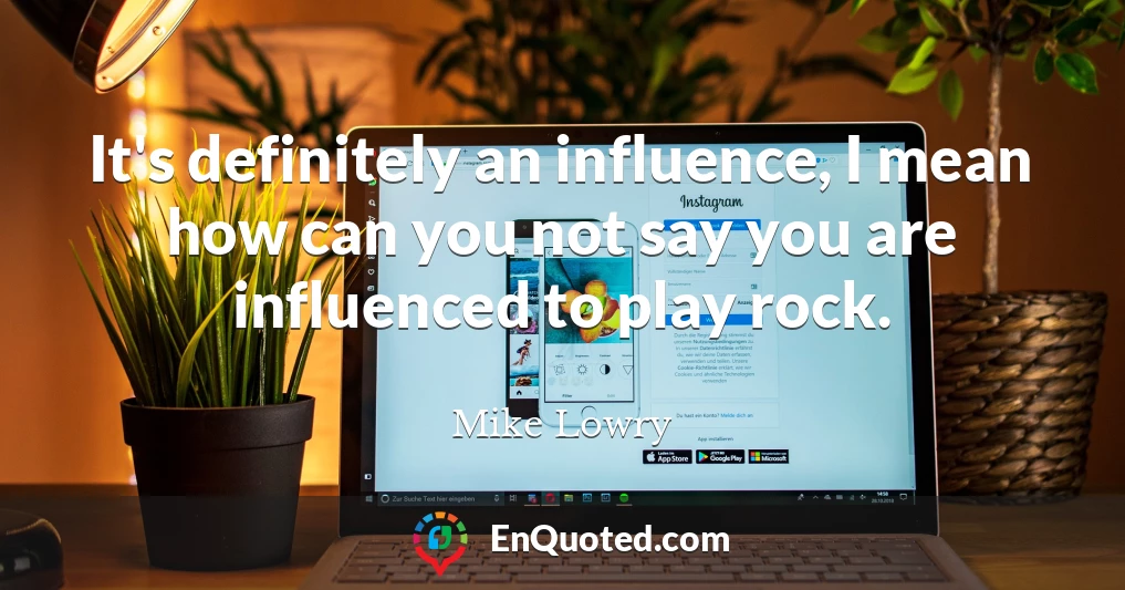 It's definitely an influence, I mean how can you not say you are influenced to play rock.