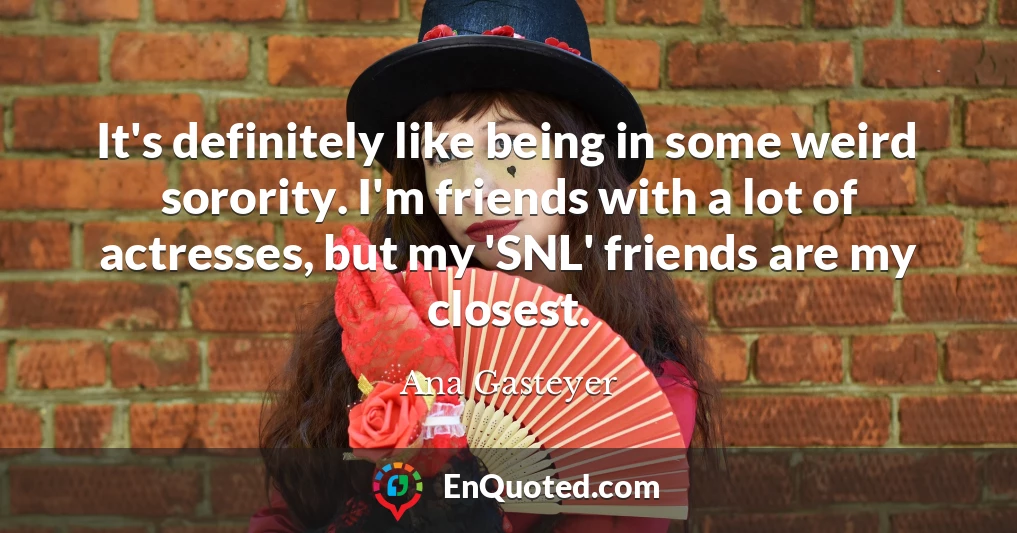 It's definitely like being in some weird sorority. I'm friends with a lot of actresses, but my 'SNL' friends are my closest.