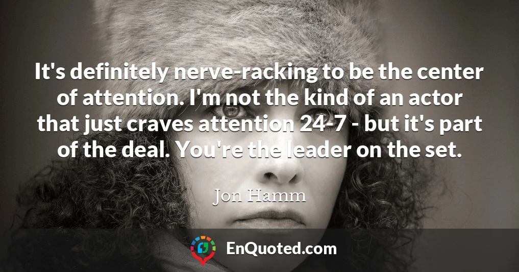 It's definitely nerve-racking to be the center of attention. I'm not the kind of an actor that just craves attention 24-7 - but it's part of the deal. You're the leader on the set.