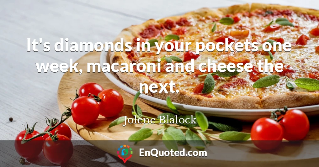 It's diamonds in your pockets one week, macaroni and cheese the next.