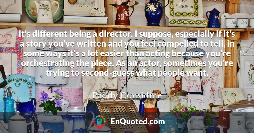 It's different being a director. I suppose, especially if it's a story you've written and you feel compelled to tell, in some ways it's a lot easier than acting because you're orchestrating the piece. As an actor, sometimes you're trying to second-guess what people want.